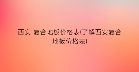 西安 复合地板价格表(了解西安复合地板价格表)